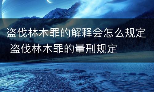 盗伐林木罪的解释会怎么规定 盗伐林木罪的量刑规定