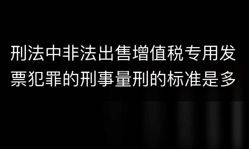 刑法中非法出售增值税专用发票犯罪的刑事量刑的标准是多少