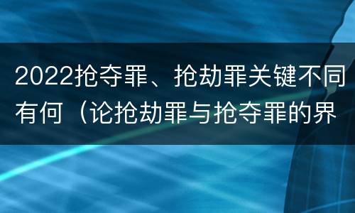 2022抢夺罪、抢劫罪关键不同有何（论抢劫罪与抢夺罪的界限）