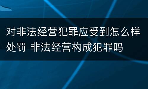 对非法经营犯罪应受到怎么样处罚 非法经营构成犯罪吗