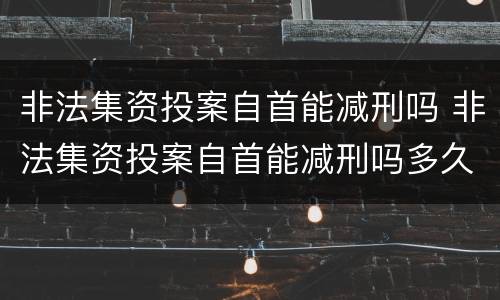 非法集资投案自首能减刑吗 非法集资投案自首能减刑吗多久
