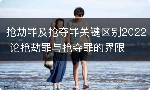抢劫罪及抢夺罪关键区别2022 论抢劫罪与抢夺罪的界限