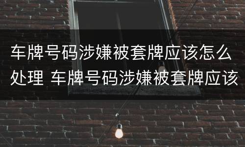 车牌号码涉嫌被套牌应该怎么处理 车牌号码涉嫌被套牌应该怎么处理呢