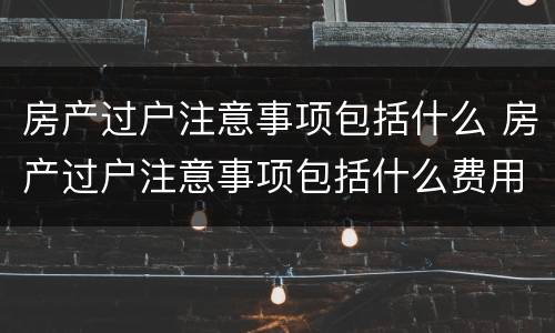 房产过户注意事项包括什么 房产过户注意事项包括什么费用