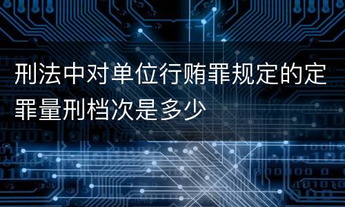 刑法中对单位行贿罪规定的定罪量刑档次是多少