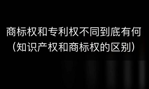 商标权和专利权不同到底有何（知识产权和商标权的区别）