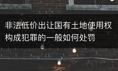 非法低价出让国有土地使用权构成犯罪的一般如何处罚