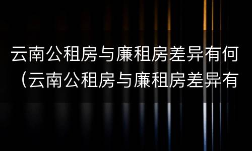 云南公租房与廉租房差异有何（云南公租房与廉租房差异有何意义）