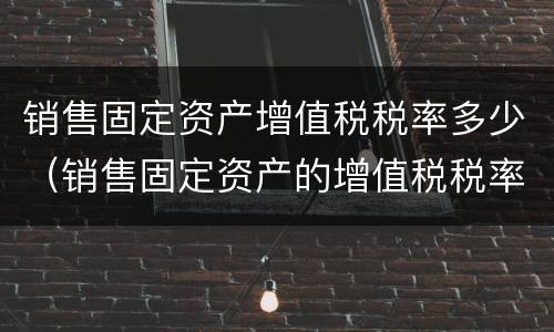 销售固定资产增值税税率多少（销售固定资产的增值税税率）