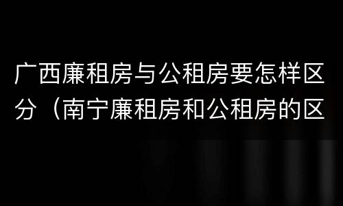 广西廉租房与公租房要怎样区分(南宁廉租房和公租房的区别)