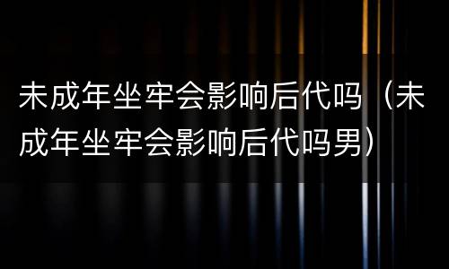 未成年坐牢会影响后代吗（未成年坐牢会影响后代吗男）