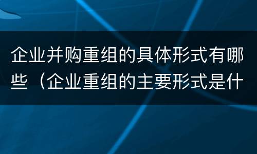 企业并购重组的具体形式有哪些（企业重组的主要形式是什么并购与重组是什么关系）