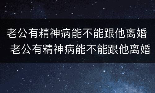 老公有精神病能不能跟他离婚 老公有精神病能不能跟他离婚呢