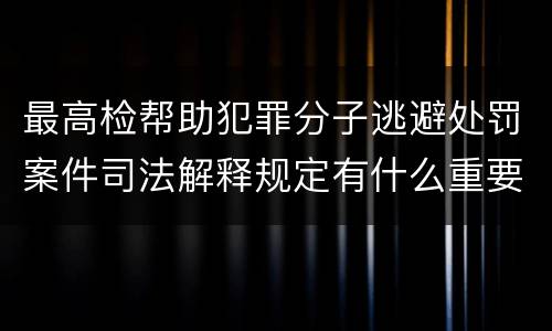 最高检帮助犯罪分子逃避处罚案件司法解释规定有什么重要内容