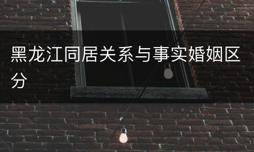 黑龙江同居关系与事实婚姻区分