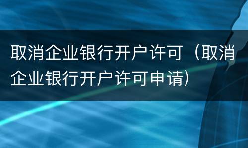 取消企业银行开户许可（取消企业银行开户许可申请）