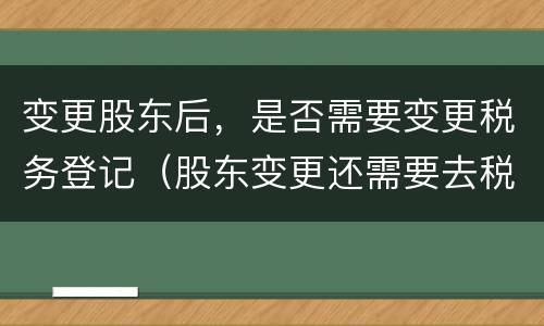 变更股东后，是否需要变更税务登记（股东变更还需要去税务局吗）