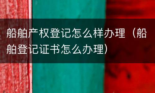 船舶产权登记怎么样办理（船舶登记证书怎么办理）