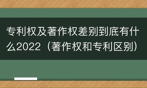 专利权及著作权差别到底有什么2022（著作权和专利区别）