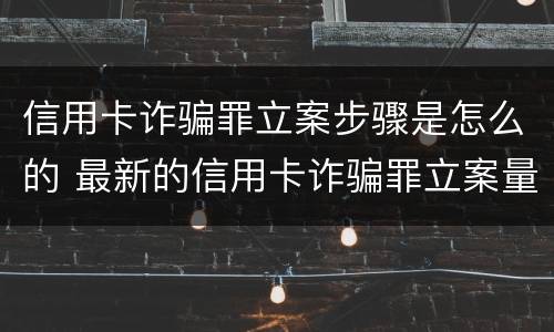 信用卡诈骗罪立案步骤是怎么的 最新的信用卡诈骗罪立案量刑标准