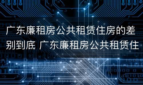广东廉租房公共租赁住房的差别到底 广东廉租房公共租赁住房的差别到底多大