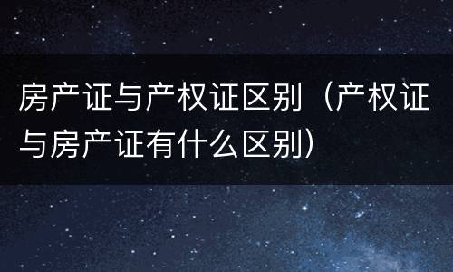 房产证与产权证区别（产权证与房产证有什么区别）