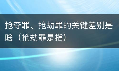 抢夺罪、抢劫罪的关键差别是啥（抢劫罪是指）