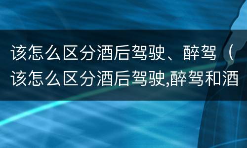 该怎么区分酒后驾驶、醉驾（该怎么区分酒后驾驶,醉驾和酒驾）