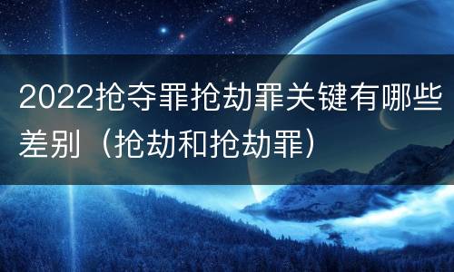 2022抢夺罪抢劫罪关键有哪些差别（抢劫和抢劫罪）