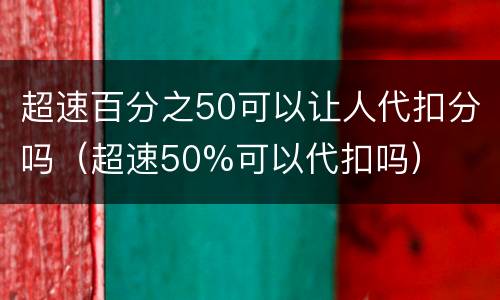 超速百分之50可以让人代扣分吗（超速50%可以代扣吗）