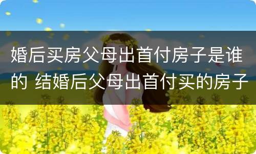 婚后买房父母出首付房子是谁的 结婚后父母出首付买的房子算哪个的