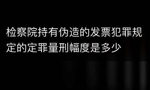 检察院持有伪造的发票犯罪规定的定罪量刑幅度是多少