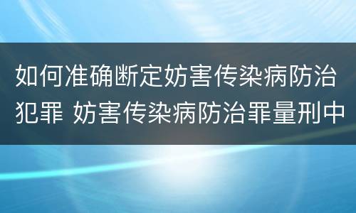如何准确断定妨害传染病防治犯罪 妨害传染病防治罪量刑中的后果特别严重怎么认定