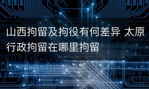 山西拘留及拘役有何差异 太原行政拘留在哪里拘留