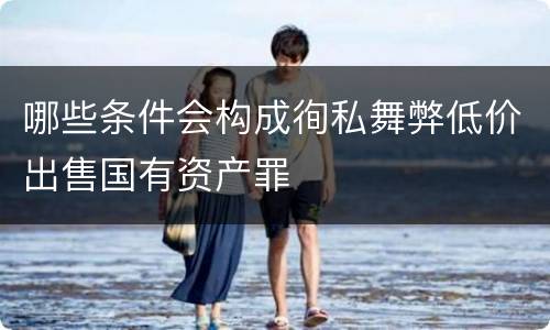 哪些条件会构成徇私舞弊低价出售国有资产罪