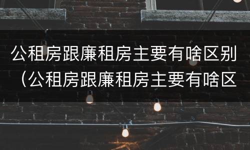 公租房跟廉租房主要有啥区别（公租房跟廉租房主要有啥区别呢）