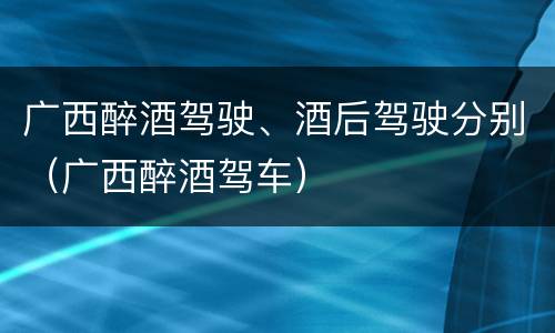 广西醉酒驾驶、酒后驾驶分别（广西醉酒驾车）