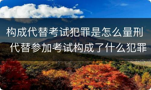 构成代替考试犯罪是怎么量刑 代替参加考试构成了什么犯罪