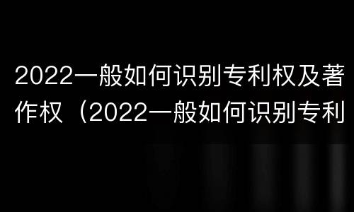 2022一般如何识别专利权及著作权（2022一般如何识别专利权及著作权）
