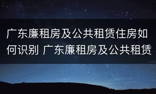 广东廉租房及公共租赁住房如何识别 广东廉租房及公共租赁住房如何识别真假