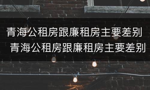 青海公租房跟廉租房主要差别 青海公租房跟廉租房主要差别在哪