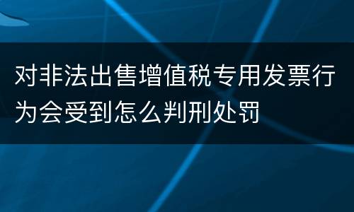 对非法出售增值税专用发票行为会受到怎么判刑处罚