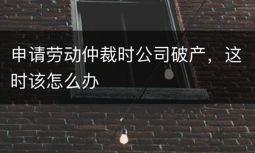 申请劳动仲裁时公司破产，这时该怎么办