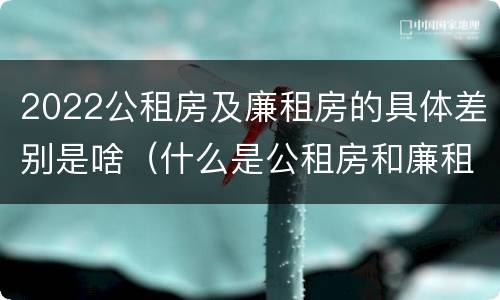 2022公租房及廉租房的具体差别是啥（什么是公租房和廉租房）