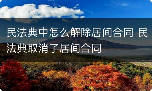 民法典中怎么解除居间合同 民法典取消了居间合同