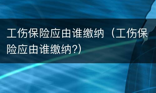 工伤保险应由谁缴纳（工伤保险应由谁缴纳?）