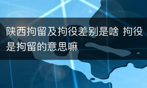 陕西拘留及拘役差别是啥 拘役是拘留的意思嘛