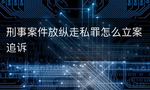 刑事案件放纵走私罪怎么立案追诉