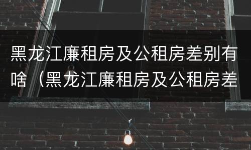 黑龙江廉租房及公租房差别有啥（黑龙江廉租房及公租房差别有啥不同）
