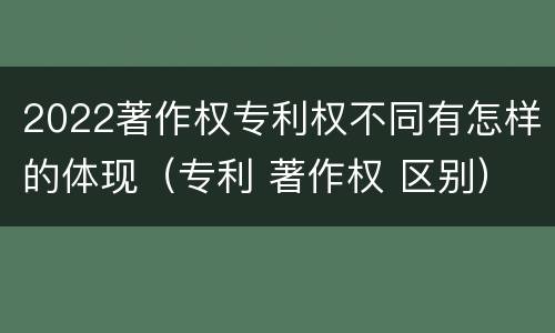 2022著作权专利权不同有怎样的体现（专利 著作权 区别）